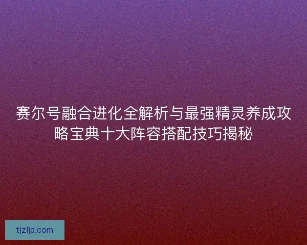 赛尔号融合进化全解析与最强精灵养成攻略宝典十大阵容搭配技巧揭秘