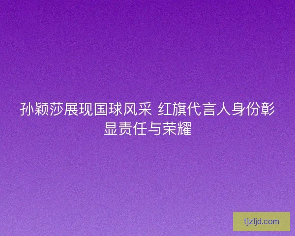 孙颖莎展现国球风采 红旗代言人身份彰显责任与荣耀