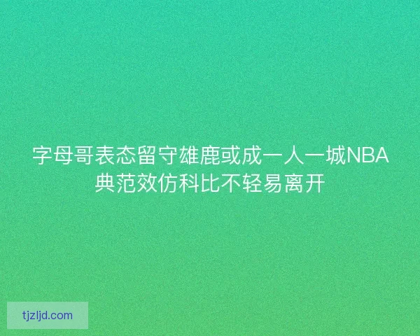 字母哥表态留守雄鹿或成一人一城NBA典范效仿科比不轻易离开