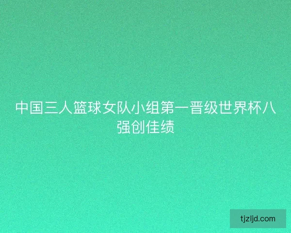 中国三人篮球女队小组第一晋级世界杯八强创佳绩