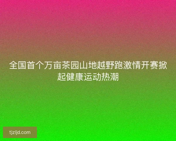 全国首个万亩茶园山地越野跑激情开赛掀起健康运动热潮