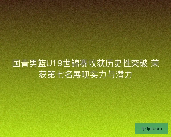 国青男篮U19世锦赛收获历史性突破 荣获第七名展现实力与潜力